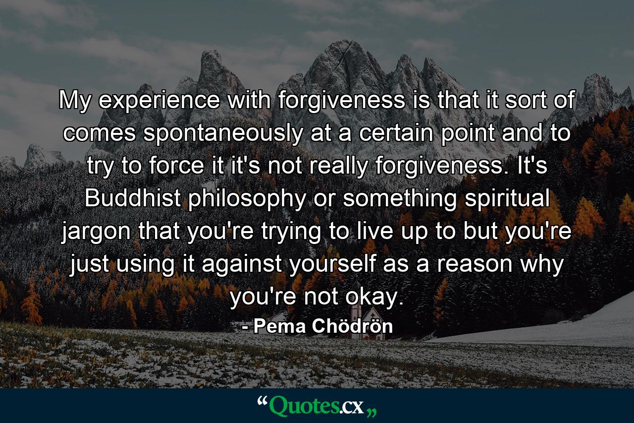 My experience with forgiveness is that it sort of comes spontaneously at a certain point and to try to force it it's not really forgiveness. It's Buddhist philosophy or something spiritual jargon that you're trying to live up to but you're just using it against yourself as a reason why you're not okay. - Quote by Pema Chödrön