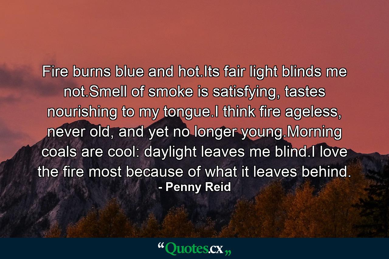 Fire burns blue and hot.Its fair light blinds me not.Smell of smoke is satisfying, tastes nourishing to my tongue.I think fire ageless, never old, and yet no longer young.Morning coals are cool: daylight leaves me blind.I love the fire most because of what it leaves behind. - Quote by Penny Reid