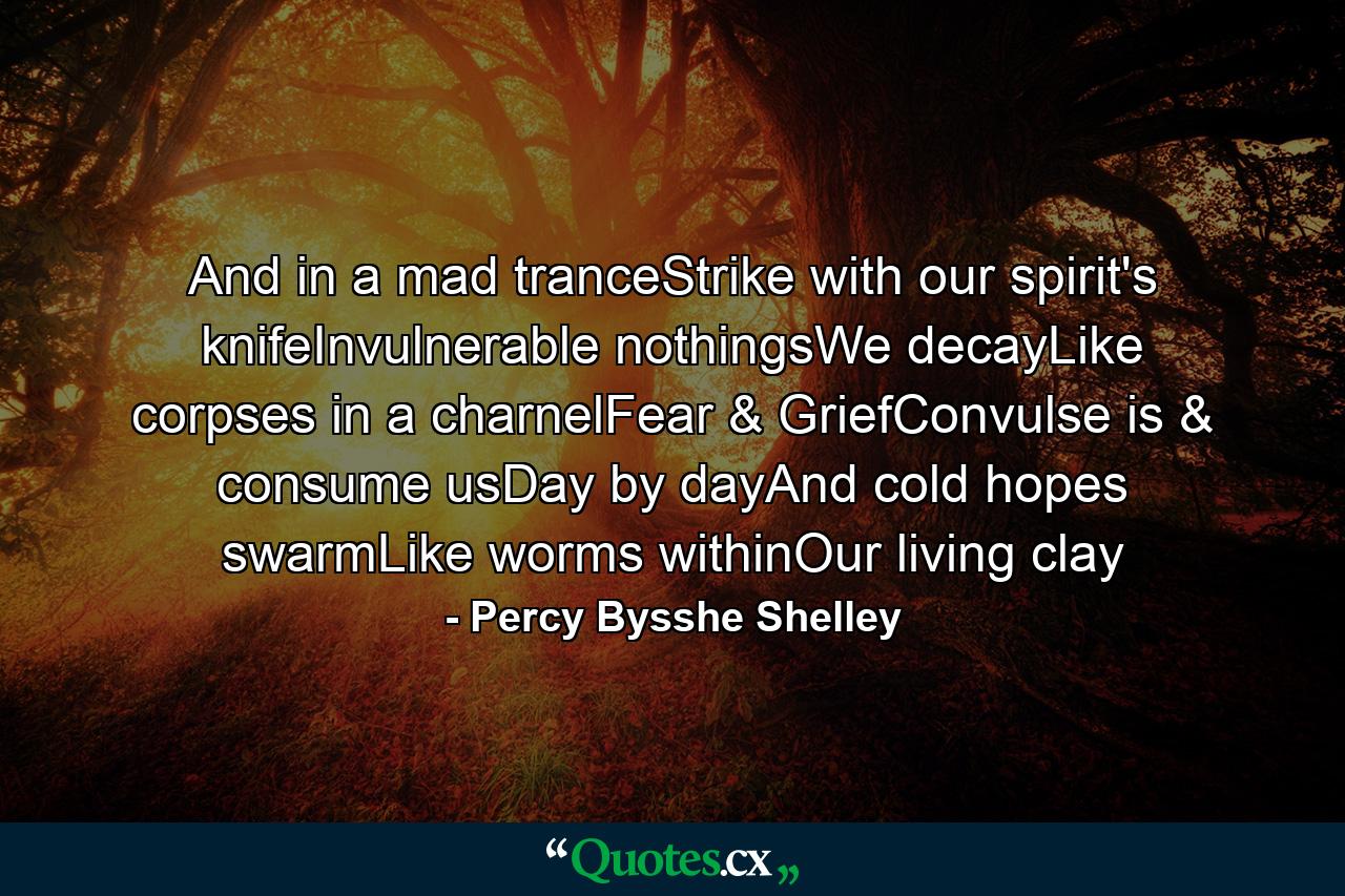 And in a mad tranceStrike with our spirit's knifeInvulnerable nothingsWe decayLike corpses in a charnelFear & GriefConvulse is & consume usDay by dayAnd cold hopes swarmLike worms withinOur living clay - Quote by Percy Bysshe Shelley