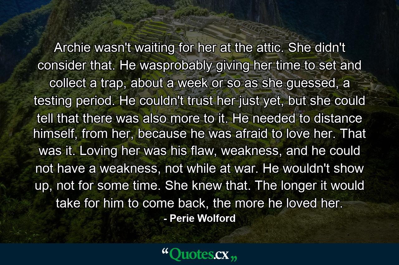 Archie wasn't waiting for her at the attic. She didn't consider that. He wasprobably giving her time to set and collect a trap, about a week or so as she guessed, a testing period. He couldn't trust her just yet, but she could tell that there was also more to it. He needed to distance himself, from her, because he was afraid to love her. That was it. Loving her was his flaw, weakness, and he could not have a weakness, not while at war. He wouldn't show up, not for some time. She knew that. The longer it would take for him to come back, the more he loved her. - Quote by Perie Wolford