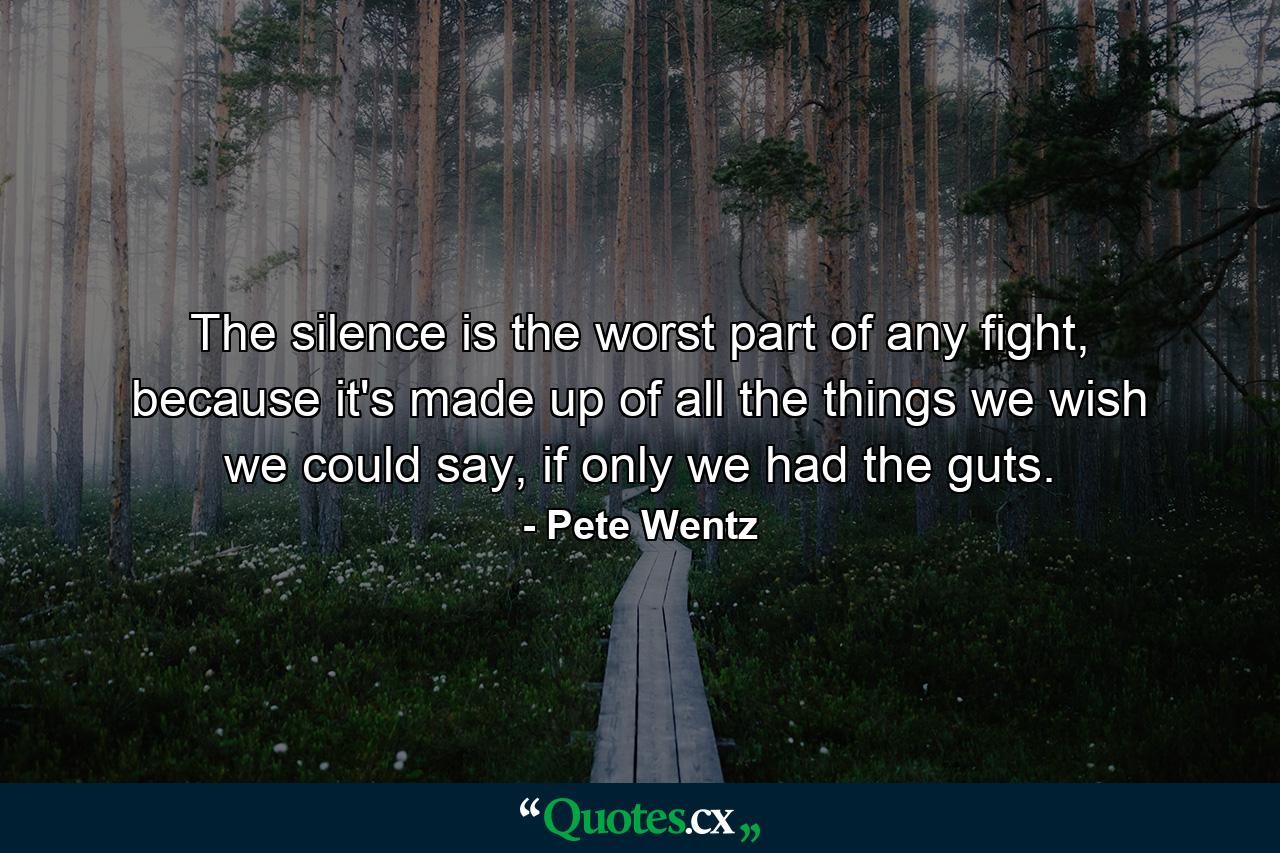 The silence is the worst part of any fight, because it's made up of all the things we wish we could say, if only we had the guts. - Quote by Pete Wentz