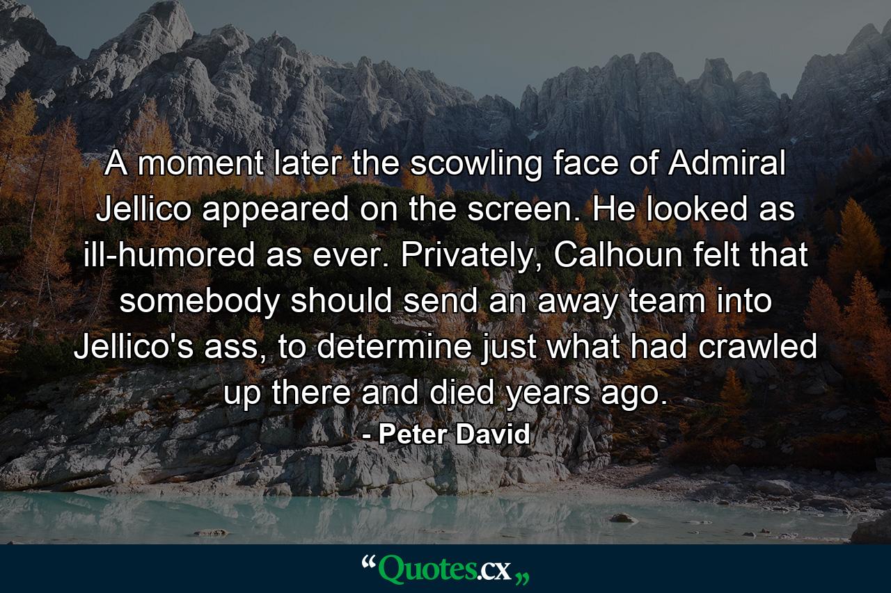 A moment later the scowling face of Admiral Jellico appeared on the screen. He looked as ill-humored as ever. Privately, Calhoun felt that somebody should send an away team into Jellico's ass, to determine just what had crawled up there and died years ago. - Quote by Peter David