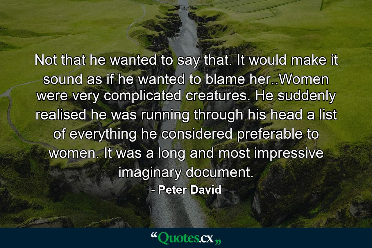 Not that he wanted to say that. It would make it sound as if he wanted to blame her..Women were very complicated creatures. He suddenly realised he was running through his head a list of everything he considered preferable to women. It was a long and most impressive imaginary document. - Quote by Peter David