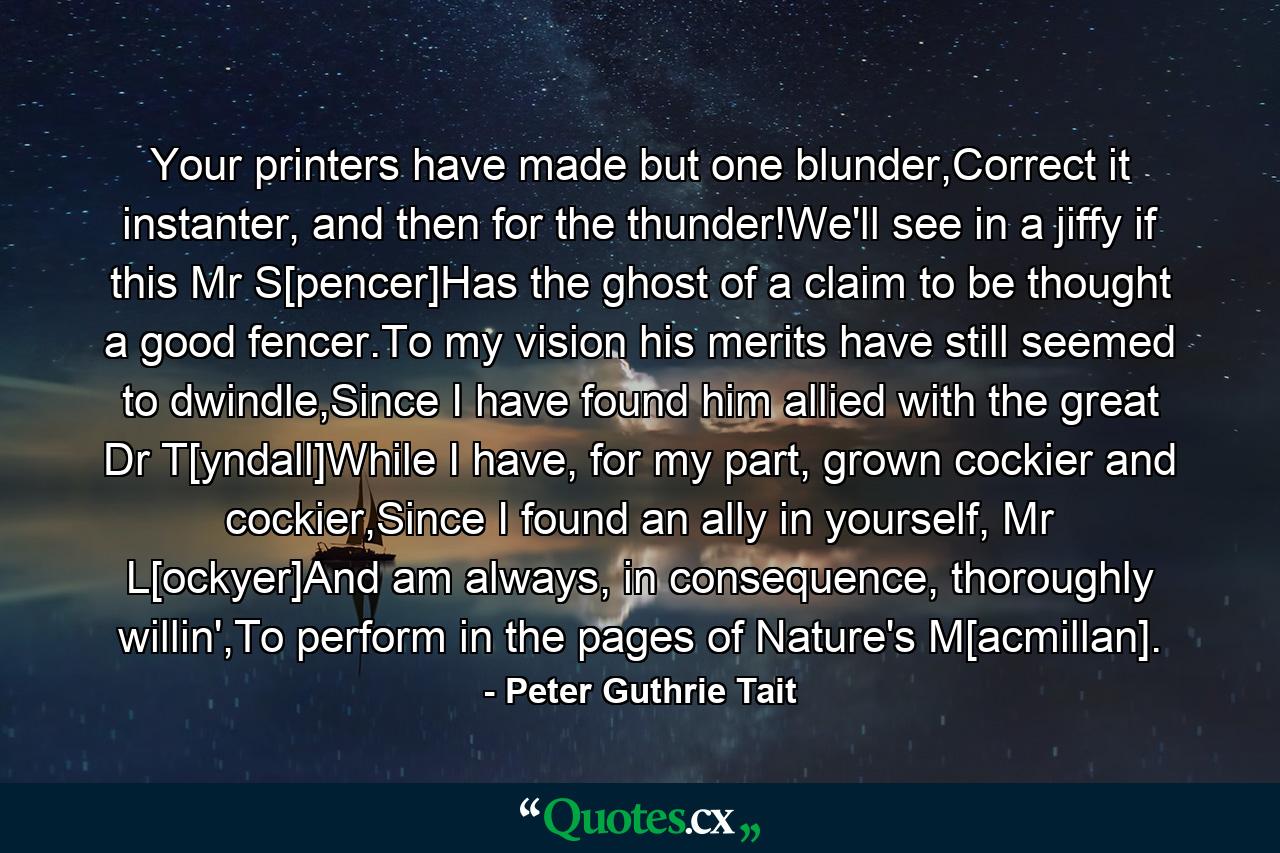 Your printers have made but one blunder,Correct it instanter, and then for the thunder!We'll see in a jiffy if this Mr S[pencer]Has the ghost of a claim to be thought a good fencer.To my vision his merits have still seemed to dwindle,Since I have found him allied with the great Dr T[yndall]While I have, for my part, grown cockier and cockier,Since I found an ally in yourself, Mr L[ockyer]And am always, in consequence, thoroughly willin',To perform in the pages of Nature's M[acmillan]. - Quote by Peter Guthrie Tait