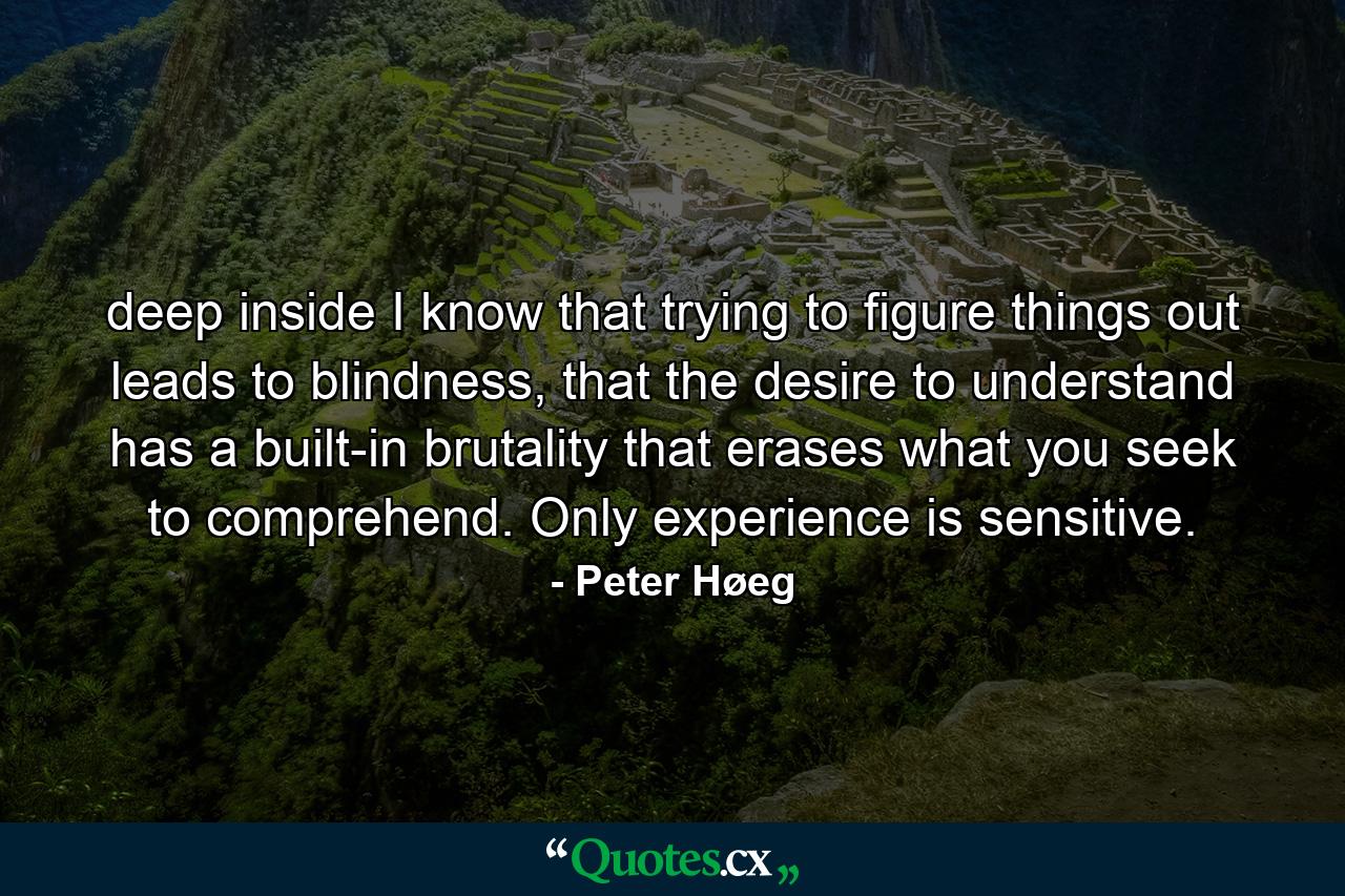 deep inside I know that trying to figure things out leads to blindness, that the desire to understand has a built-in brutality that erases what you seek to comprehend. Only experience is sensitive. - Quote by Peter Høeg