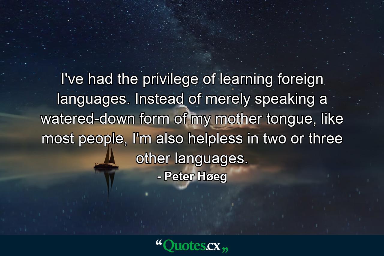 I've had the privilege of learning foreign languages. Instead of merely speaking a watered-down form of my mother tongue, like most people, I'm also helpless in two or three other languages. - Quote by Peter Høeg