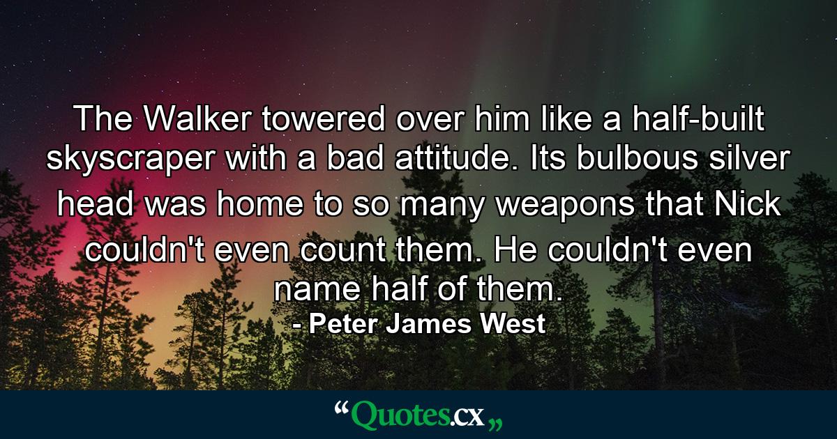 The Walker towered over him like a half-built skyscraper with a bad attitude. Its bulbous silver head was home to so many weapons that Nick couldn't even count them. He couldn't even name half of them. - Quote by Peter James West