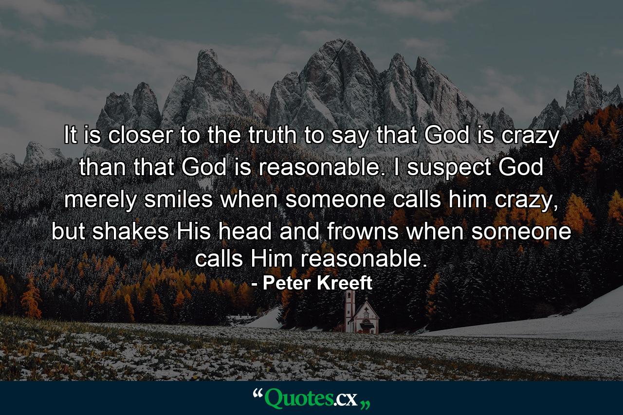 It is closer to the truth to say that God is crazy than that God is reasonable. I suspect God merely smiles when someone calls him crazy, but shakes His head and frowns when someone calls Him reasonable. - Quote by Peter Kreeft