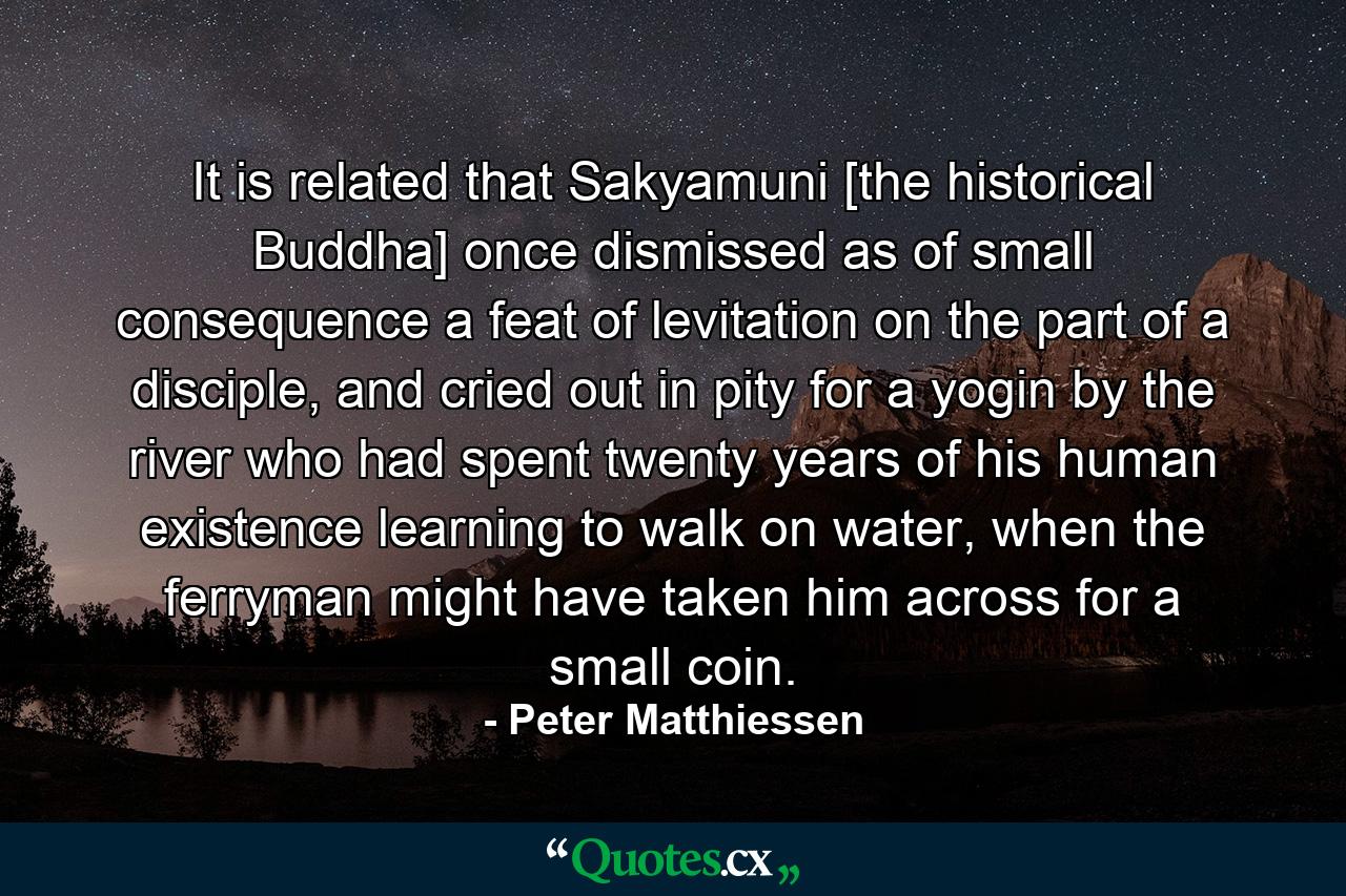 It is related that Sakyamuni [the historical Buddha] once dismissed as of small consequence a feat of levitation on the part of a disciple, and cried out in pity for a yogin by the river who had spent twenty years of his human existence learning to walk on water, when the ferryman might have taken him across for a small coin. - Quote by Peter Matthiessen