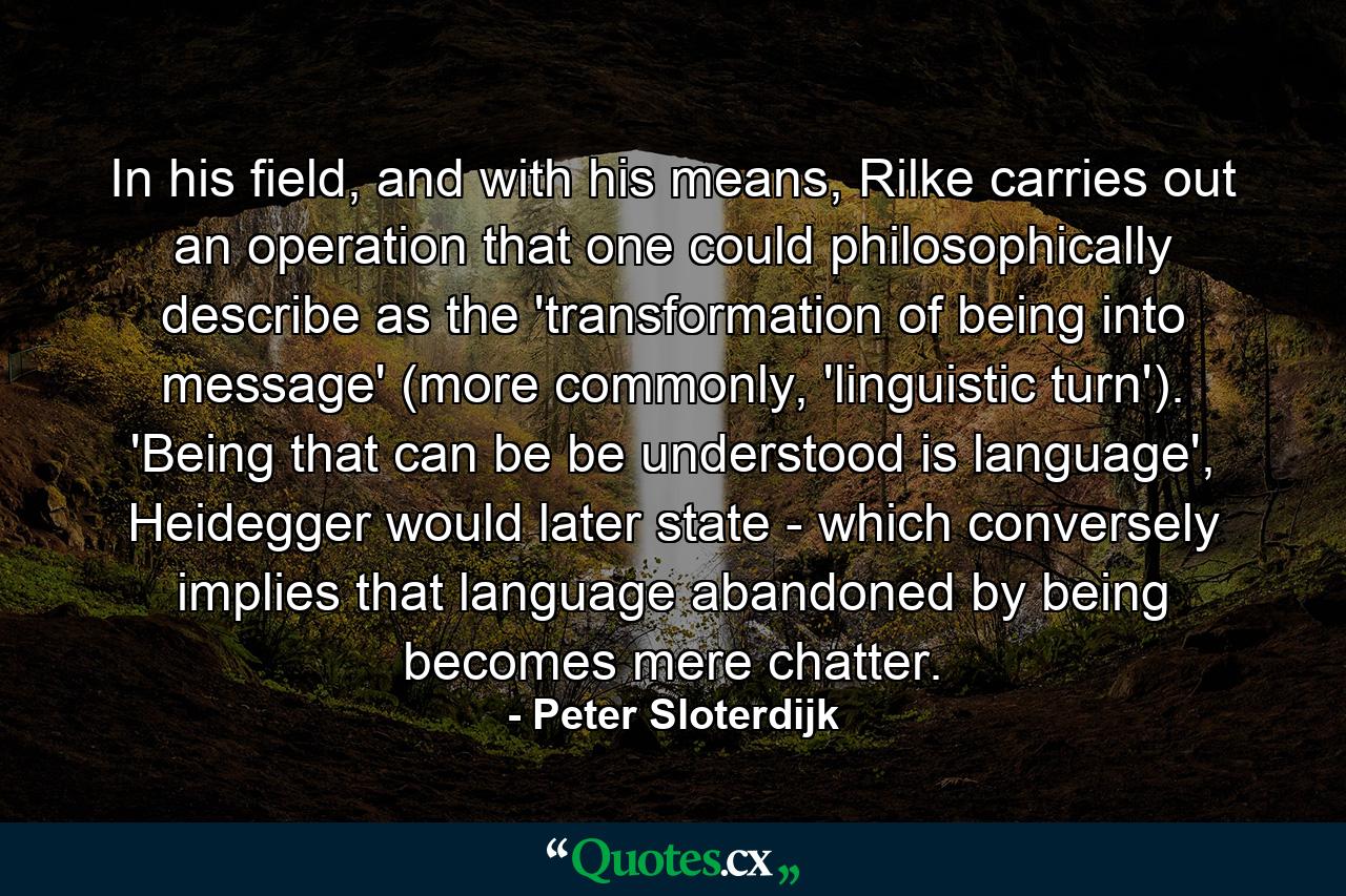 In his field, and with his means, Rilke carries out an operation that one could philosophically describe as the 'transformation of being into message' (more commonly, 'linguistic turn'). 'Being that can be be understood is language', Heidegger would later state - which conversely implies that language abandoned by being becomes mere chatter. - Quote by Peter Sloterdijk