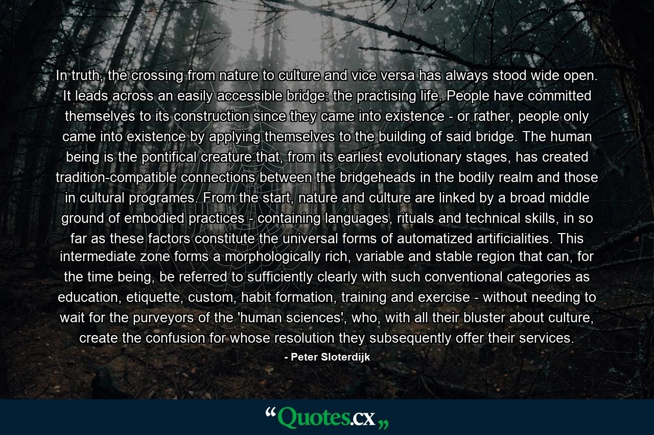 In truth, the crossing from nature to culture and vice versa has always stood wide open. It leads across an easily accessible bridge: the practising life. People have committed themselves to its construction since they came into existence - or rather, people only came into existence by applying themselves to the building of said bridge. The human being is the pontifical creature that, from its earliest evolutionary stages, has created tradition-compatible connections between the bridgeheads in the bodily realm and those in cultural programes. From the start, nature and culture are linked by a broad middle ground of embodied practices - containing languages, rituals and technical skills, in so far as these factors constitute the universal forms of automatized artificialities. This intermediate zone forms a morphologically rich, variable and stable region that can, for the time being, be referred to sufficiently clearly with such conventional categories as education, etiquette, custom, habit formation, training and exercise - without needing to wait for the purveyors of the 'human sciences', who, with all their bluster about culture, create the confusion for whose resolution they subsequently offer their services. - Quote by Peter Sloterdijk