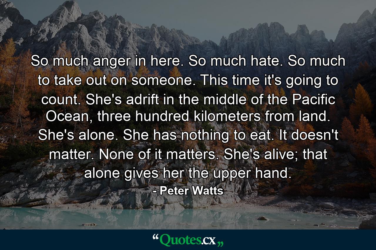 So much anger in here. So much hate. So much to take out on someone. This time it's going to count. She's adrift in the middle of the Pacific Ocean, three hundred kilometers from land. She's alone. She has nothing to eat. It doesn't matter. None of it matters. She's alive; that alone gives her the upper hand. - Quote by Peter Watts