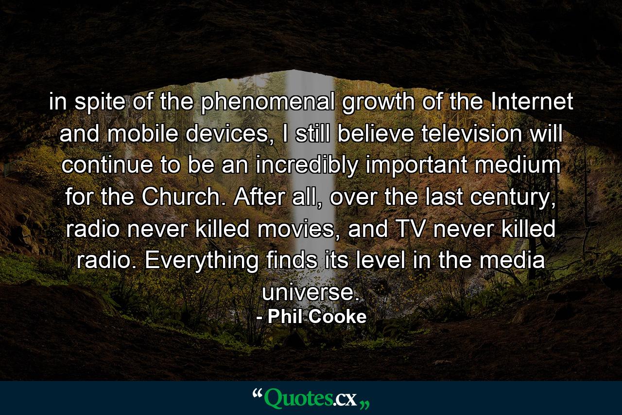 in spite of the phenomenal growth of the Internet and mobile devices, I still believe television will continue to be an incredibly important medium for the Church. After all, over the last century, radio never killed movies, and TV never killed radio. Everything finds its level in the media universe. - Quote by Phil Cooke