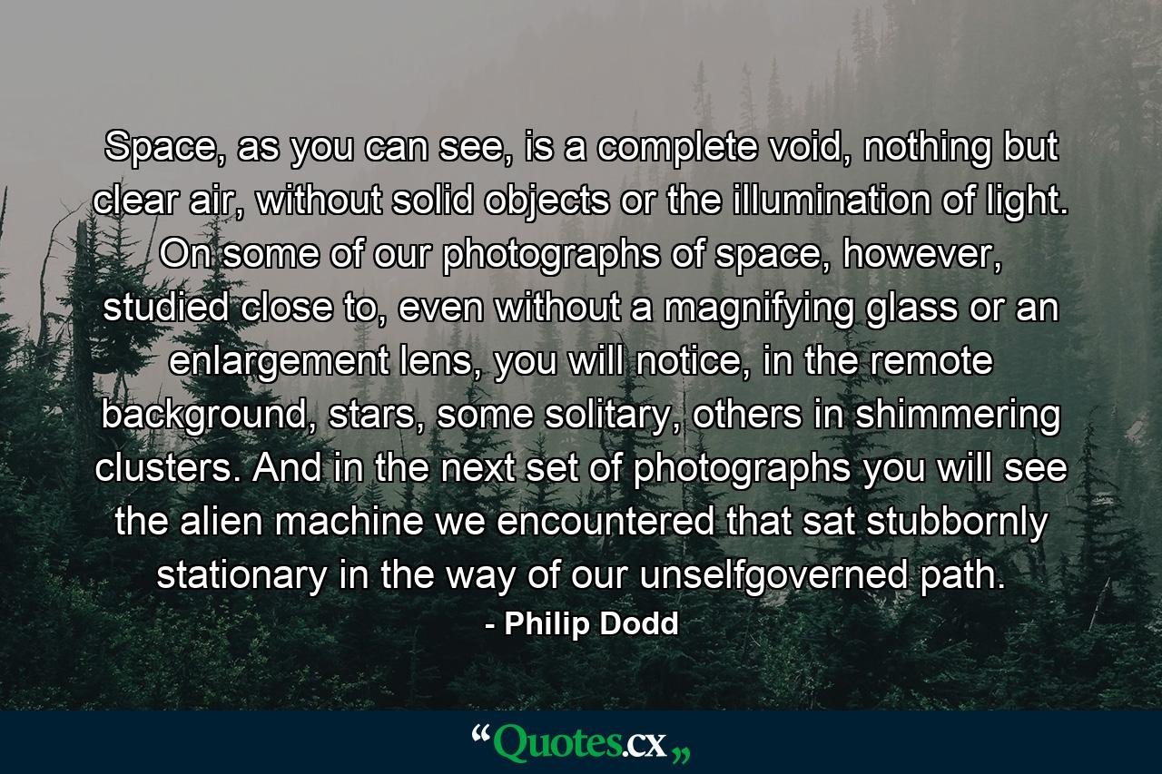 Space, as you can see, is a complete void, nothing but clear air, without solid objects or the illumination of light. On some of our photographs of space, however, studied close to, even without a magnifying glass or an enlargement lens, you will notice, in the remote background, stars, some solitary, others in shimmering clusters. And in the next set of photographs you will see the alien machine we encountered that sat stubbornly stationary in the way of our unselfgoverned path. - Quote by Philip Dodd