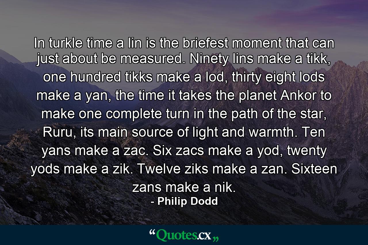 In turkle time a lin is the briefest moment that can just about be measured. Ninety lins make a tikk, one hundred tikks make a lod, thirty eight lods make a yan, the time it takes the planet Ankor to make one complete turn in the path of the star, Ruru, its main source of light and warmth. Ten yans make a zac. Six zacs make a yod, twenty yods make a zik. Twelve ziks make a zan. Sixteen zans make a nik. - Quote by Philip Dodd