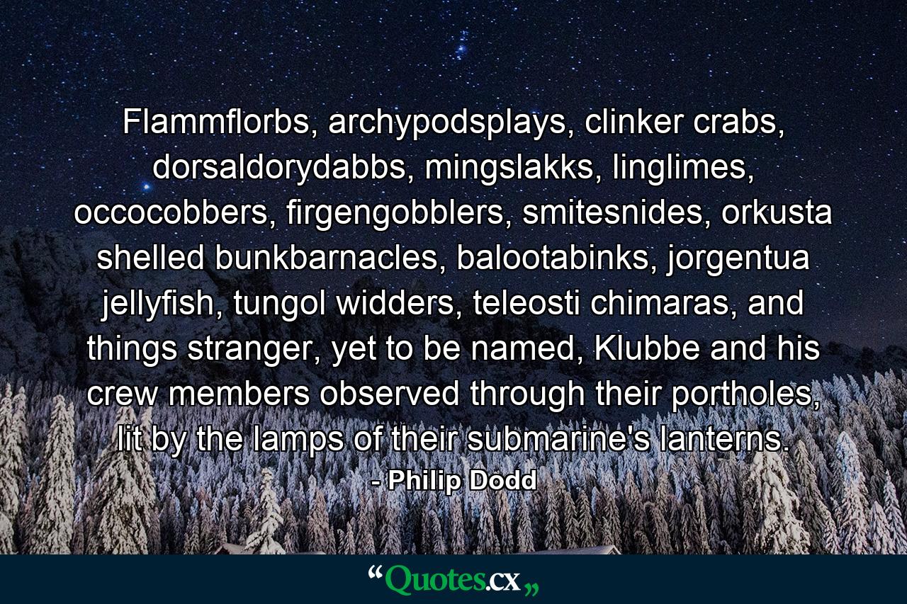 Flammflorbs, archypodsplays, clinker crabs, dorsaldorydabbs, mingslakks, linglimes, occocobbers, firgengobblers, smitesnides, orkusta shelled bunkbarnacles, balootabinks, jorgentua jellyfish, tungol widders, teleosti chimaras, and things stranger, yet to be named, Klubbe and his crew members observed through their portholes, lit by the lamps of their submarine's lanterns. - Quote by Philip Dodd