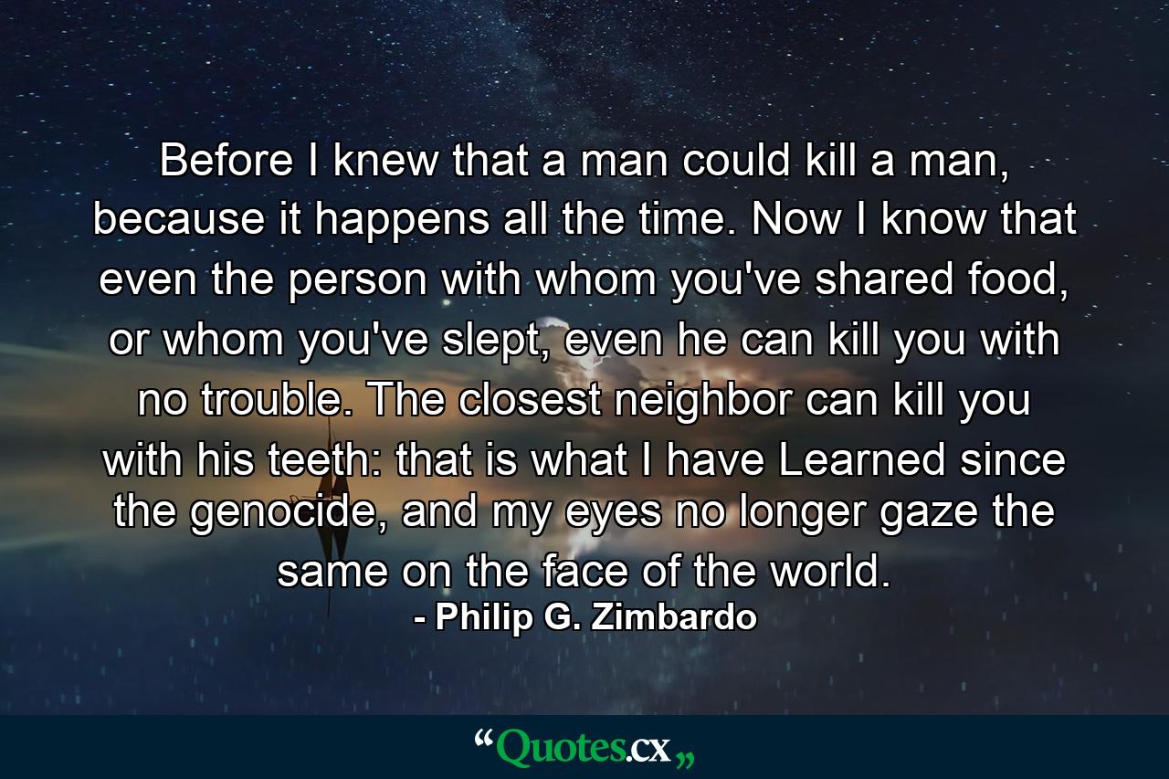 Before I knew that a man could kill a man, because it happens all the time. Now I know that even the person with whom you've shared food, or whom you've slept, even he can kill you with no trouble. The closest neighbor can kill you with his teeth: that is what I have Learned since the genocide, and my eyes no longer gaze the same on the face of the world. - Quote by Philip G. Zimbardo