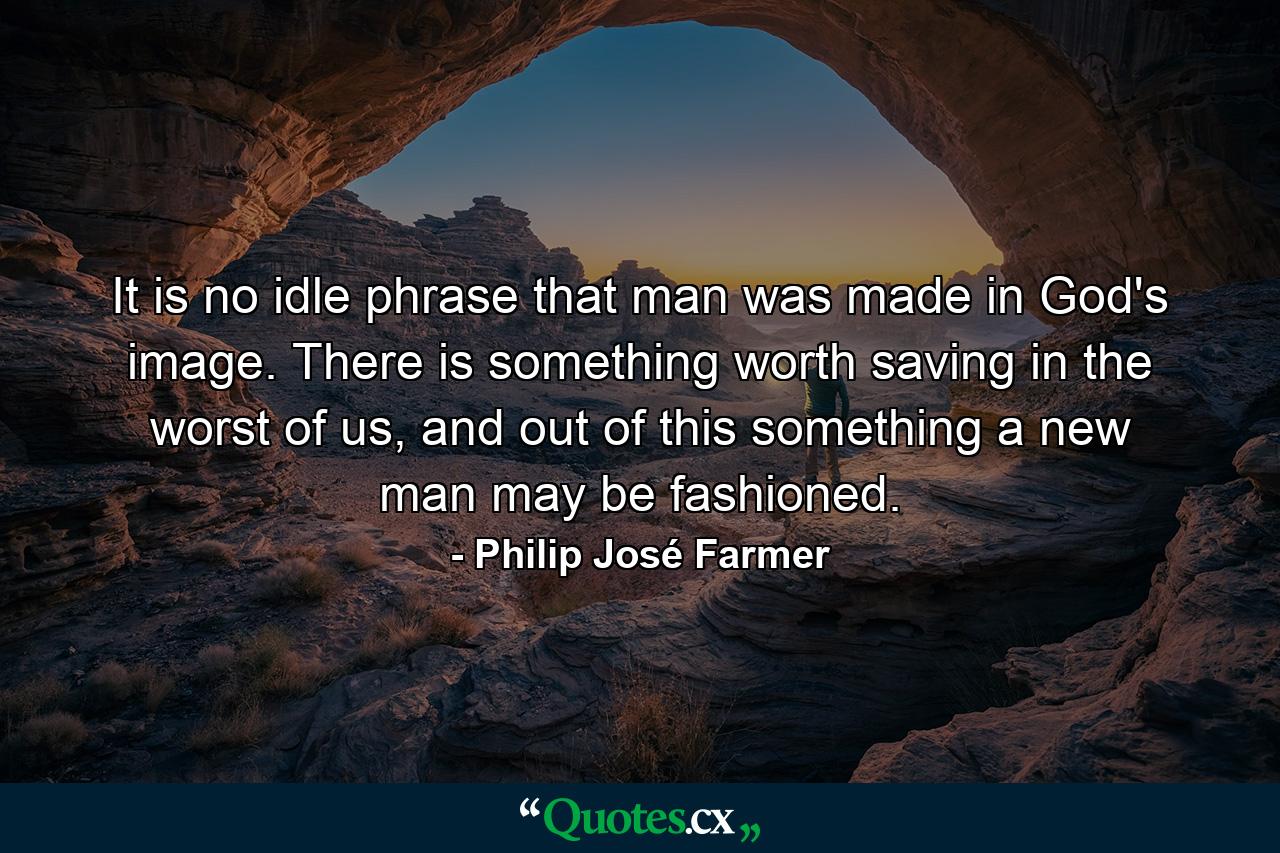 It is no idle phrase that man was made in God's image. There is something worth saving in the worst of us, and out of this something a new man may be fashioned. - Quote by Philip José Farmer