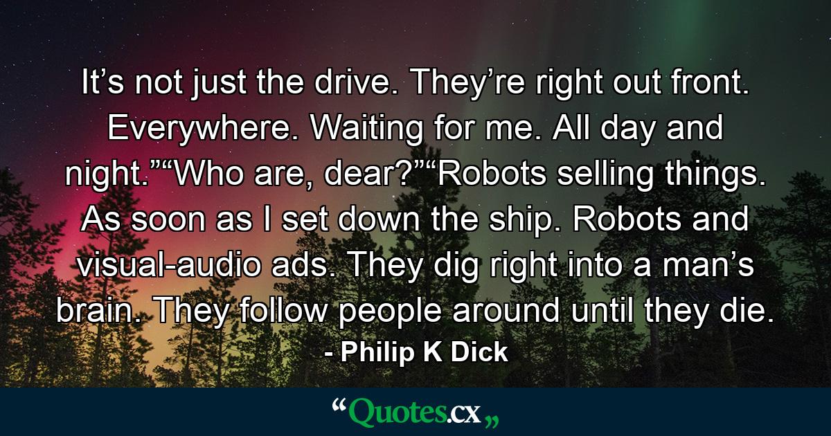 It’s not just the drive. They’re right out front. Everywhere. Waiting for me. All day and night.”“Who are, dear?”“Robots selling things. As soon as I set down the ship. Robots and visual-audio ads. They dig right into a man’s brain. They follow people around until they die. - Quote by Philip K Dick