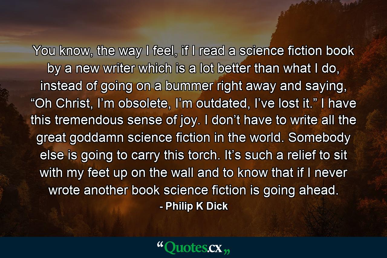 You know, the way I feel, if I read a science fiction book by a new writer which is a lot better than what I do, instead of going on a bummer right away and saying, “Oh Christ, I’m obsolete, I’m outdated, I’ve lost it.” I have this tremendous sense of joy. I don’t have to write all the great goddamn science fiction in the world. Somebody else is going to carry this torch. It’s such a relief to sit with my feet up on the wall and to know that if I never wrote another book science fiction is going ahead. - Quote by Philip K Dick