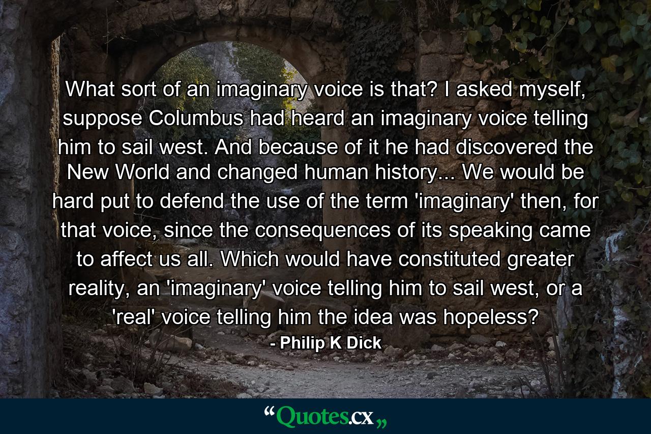 What sort of an imaginary voice is that? I asked myself, suppose Columbus had heard an imaginary voice telling him to sail west. And because of it he had discovered the New World and changed human history... We would be hard put to defend the use of the term 'imaginary' then, for that voice, since the consequences of its speaking came to affect us all. Which would have constituted greater reality, an 'imaginary' voice telling him to sail west, or a 'real' voice telling him the idea was hopeless? - Quote by Philip K Dick