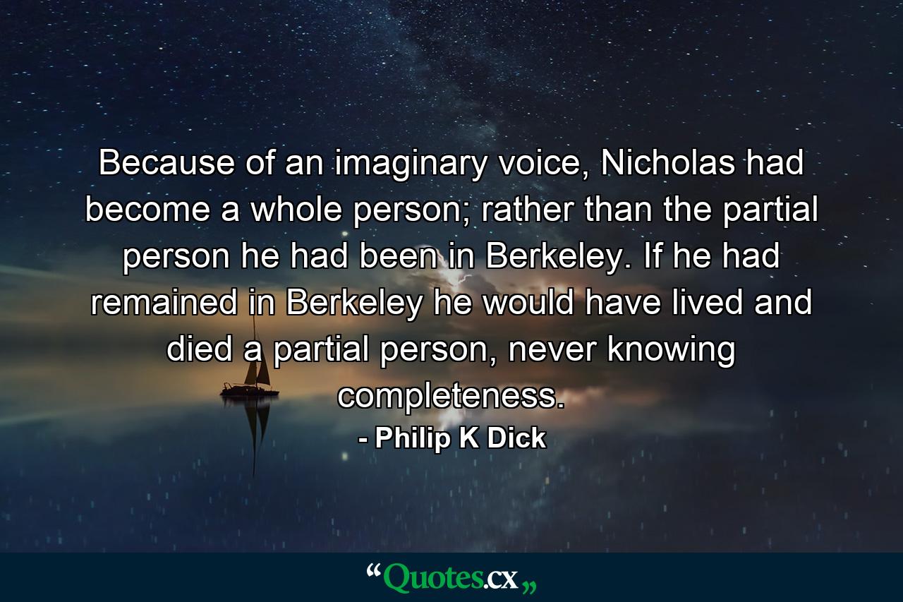 Because of an imaginary voice, Nicholas had become a whole person; rather than the partial person he had been in Berkeley. If he had remained in Berkeley he would have lived and died a partial person, never knowing completeness. - Quote by Philip K Dick