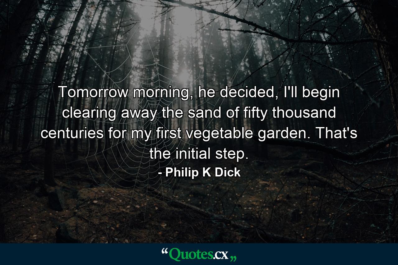 Tomorrow morning, he decided, I'll begin clearing away the sand of fifty thousand centuries for my first vegetable garden. That's the initial step. - Quote by Philip K Dick