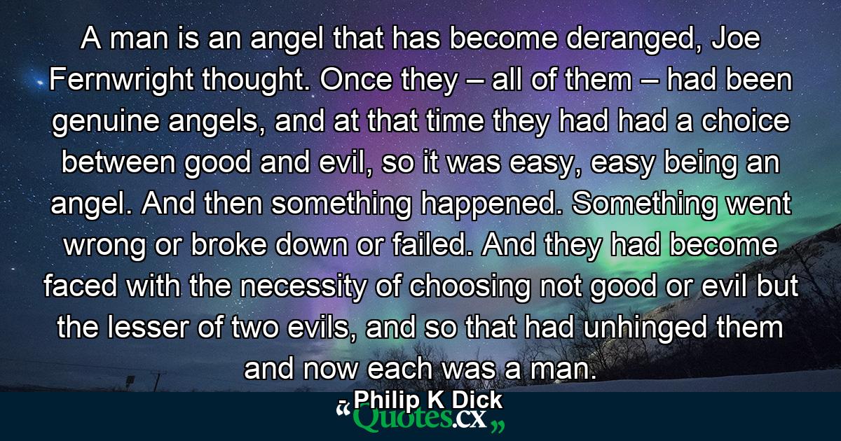 A man is an angel that has become deranged, Joe Fernwright thought. Once they – all of them – had been genuine angels, and at that time they had had a choice between good and evil, so it was easy, easy being an angel. And then something happened. Something went wrong or broke down or failed. And they had become faced with the necessity of choosing not good or evil but the lesser of two evils, and so that had unhinged them and now each was a man. - Quote by Philip K Dick