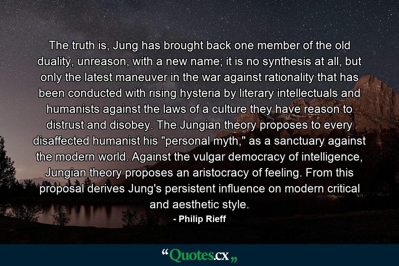 The truth is, Jung has brought back one member of the old duality, unreason, with a new name; it is no synthesis at all, but only the latest maneuver in the war against rationality that has been conducted with rising hysteria by literary intellectuals and humanists against the laws of a culture they have reason to distrust and disobey. The Jungian theory proposes to every disaffected humanist his 