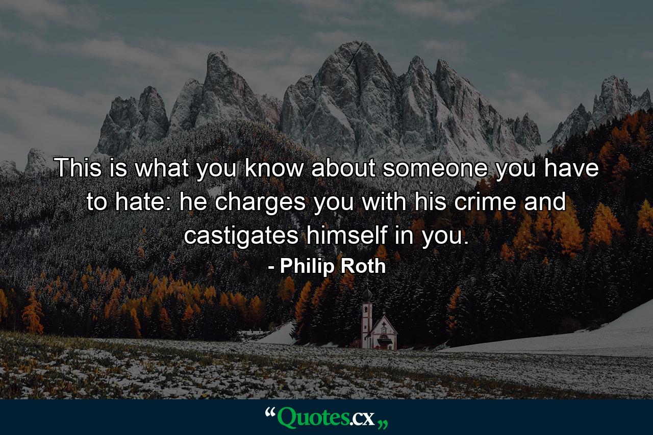 This is what you know about someone you have to hate: he charges you with his crime and castigates himself in you. - Quote by Philip Roth