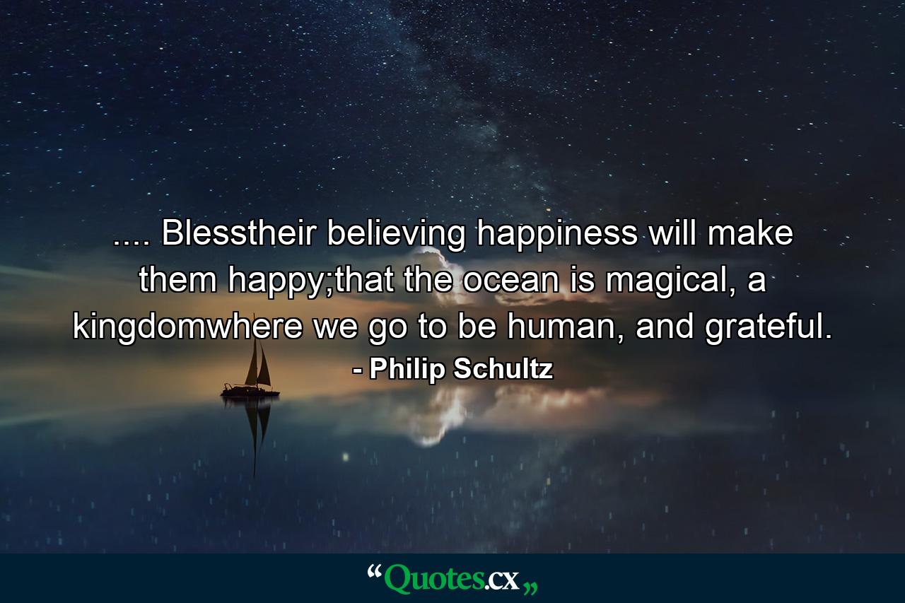 .... Blesstheir believing happiness will make them happy;that the ocean is magical, a kingdomwhere we go to be human, and grateful. - Quote by Philip Schultz