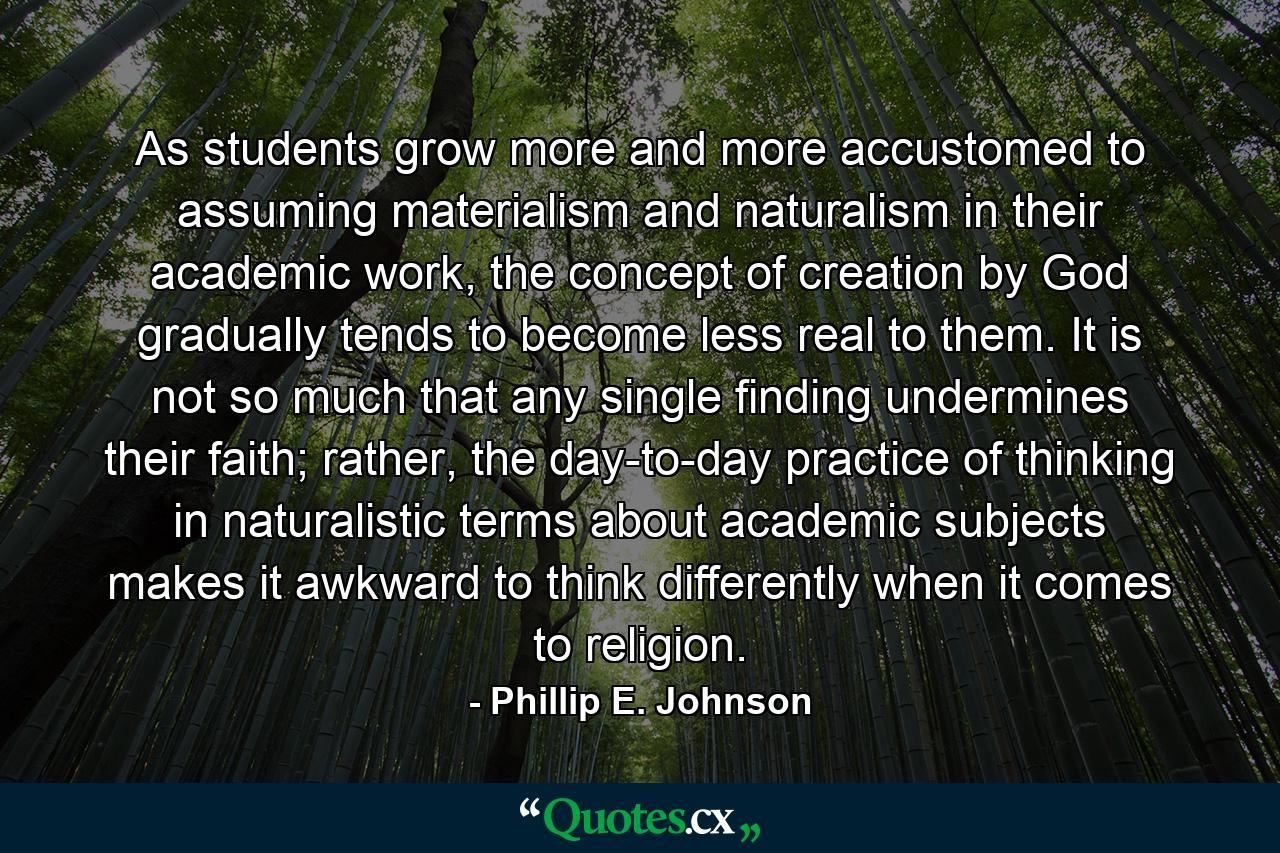 As students grow more and more accustomed to assuming materialism and naturalism in their academic work, the concept of creation by God gradually tends to become less real to them. It is not so much that any single finding undermines their faith; rather, the day-to-day practice of thinking in naturalistic terms about academic subjects makes it awkward to think differently when it comes to religion. - Quote by Phillip E. Johnson