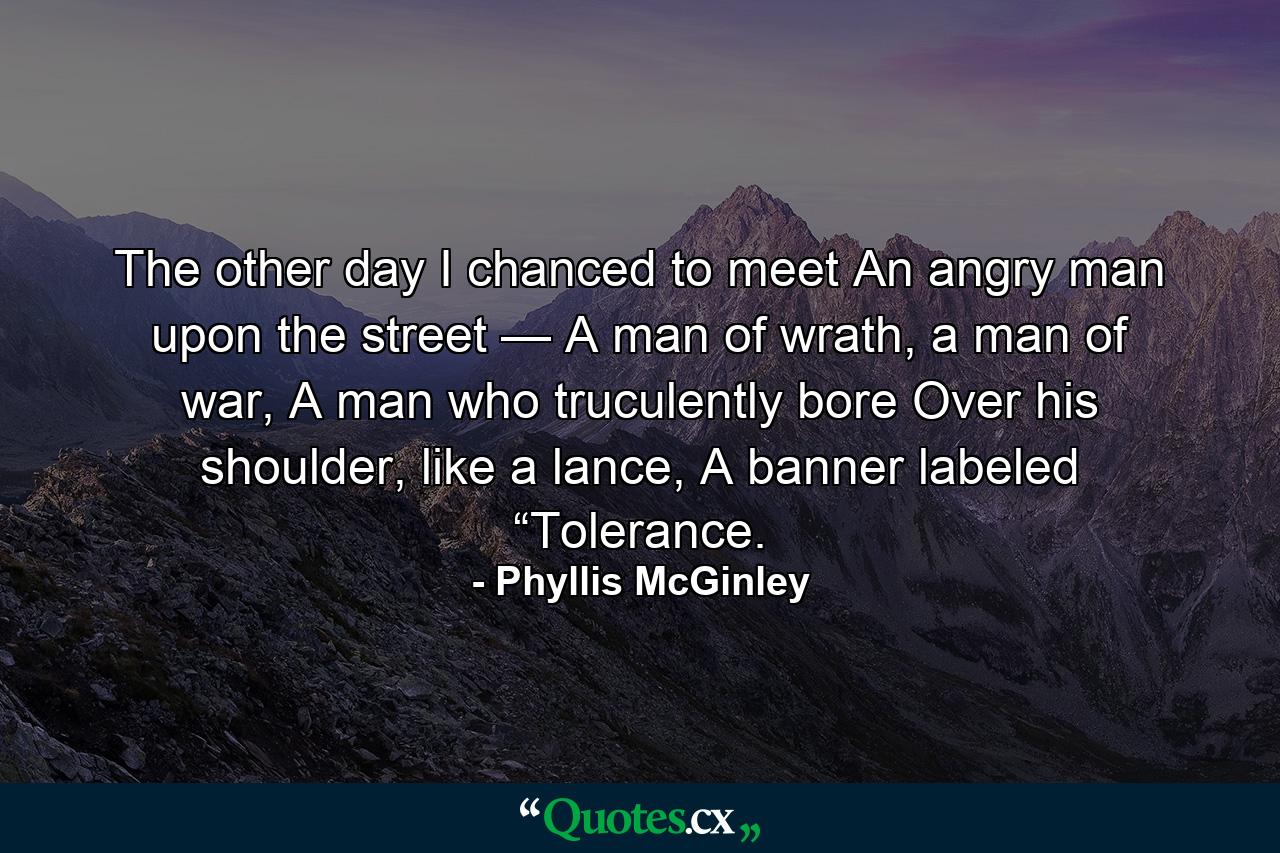 The other day I chanced to meet An angry man upon the street — A man of wrath, a man of war, A man who truculently bore Over his shoulder, like a lance, A banner labeled “Tolerance. - Quote by Phyllis McGinley