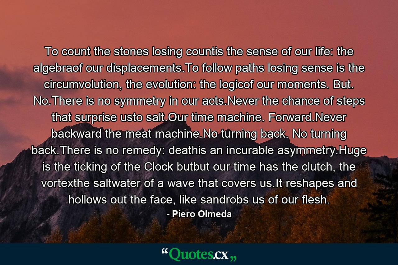 To count the stones losing countis the sense of our life: the algebraof our displacements.To follow paths losing sense is the circumvolution, the evolution: the logicof our moments. But. No.There is no symmetry in our acts.Never the chance of steps that surprise usto salt.Our time machine. Forward.Never backward the meat machine.No turning back. No turning back.There is no remedy: deathis an incurable asymmetry.Huge is the ticking of the Clock butbut our time has the clutch, the vortexthe saltwater of a wave that covers us.It reshapes and hollows out the face, like sandrobs us of our flesh. - Quote by Piero Olmeda