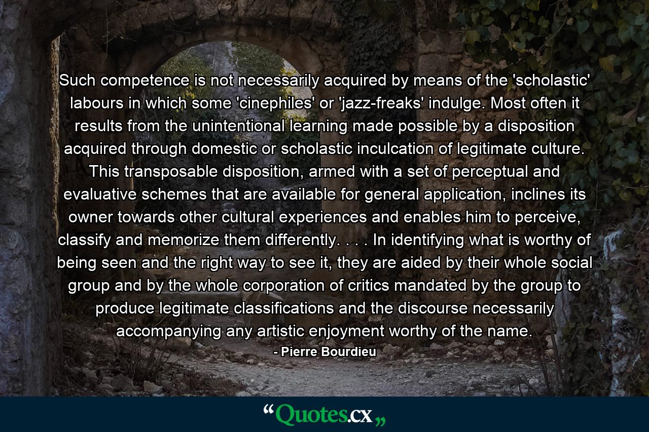 Such competence is not necessarily acquired by means of the 'scholastic' labours in which some 'cinephiles' or 'jazz-freaks' indulge. Most often it results from the unintentional learning made possible by a disposition acquired through domestic or scholastic inculcation of legitimate culture. This transposable disposition, armed with a set of perceptual and evaluative schemes that are available for general application, inclines its owner towards other cultural experiences and enables him to perceive, classify and memorize them differently. . . . In identifying what is worthy of being seen and the right way to see it, they are aided by their whole social group and by the whole corporation of critics mandated by the group to produce legitimate classifications and the discourse necessarily accompanying any artistic enjoyment worthy of the name. - Quote by Pierre Bourdieu