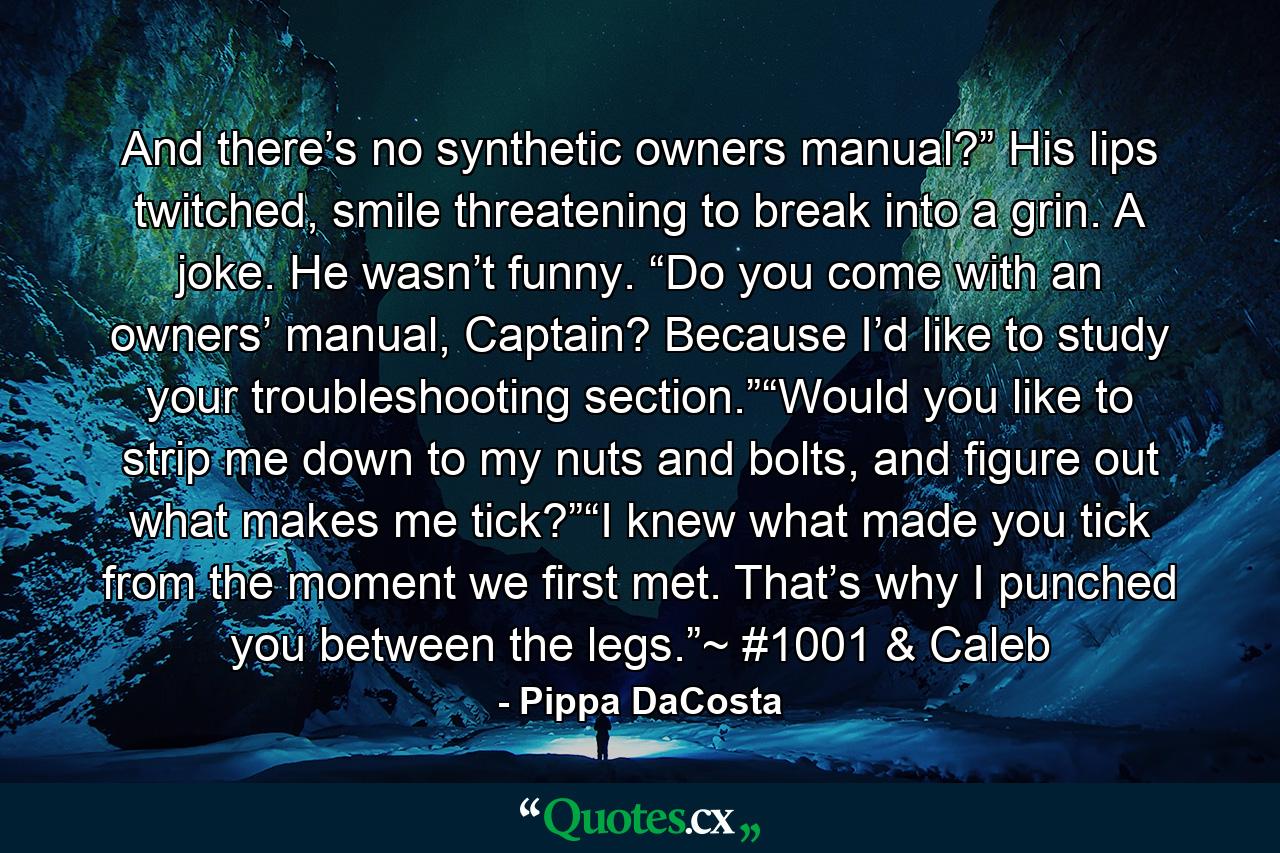 And there’s no synthetic owners manual?” His lips twitched, smile threatening to break into a grin. A joke. He wasn’t funny. “Do you come with an owners’ manual, Captain? Because I’d like to study your troubleshooting section.”“Would you like to strip me down to my nuts and bolts, and figure out what makes me tick?”“I knew what made you tick from the moment we first met. That’s why I punched you between the legs.”~ #1001 & Caleb - Quote by Pippa DaCosta