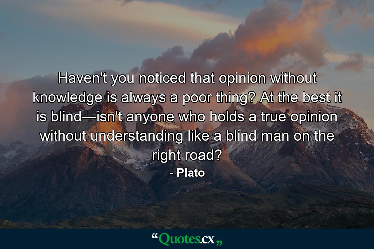 Haven't you noticed that opinion without knowledge is always a poor thing? At the best it is blind—isn't anyone who holds a true opinion without understanding like a blind man on the right road? - Quote by Plato