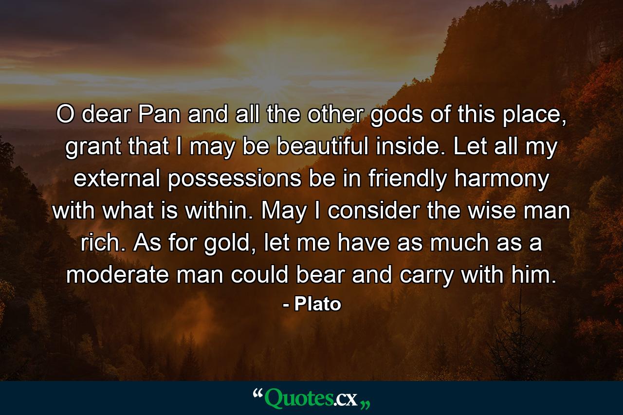 O dear Pan and all the other gods of this place, grant that I may be beautiful inside. Let all my external possessions be in friendly harmony with what is within. May I consider the wise man rich. As for gold, let me have as much as a moderate man could bear and carry with him. - Quote by Plato