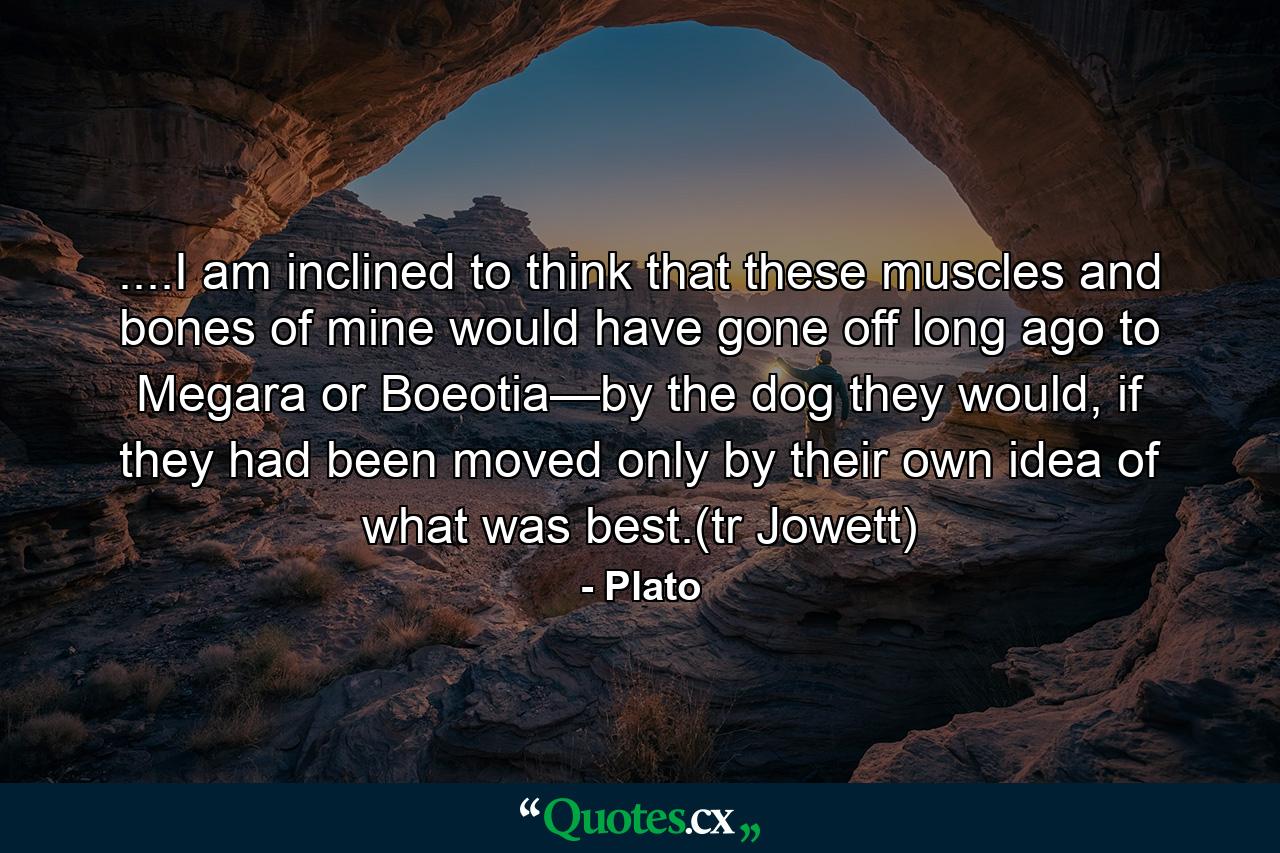 ....I am inclined to think that these muscles and bones of mine would have gone off long ago to Megara or Boeotia—by the dog they would, if they had been moved only by their own idea of what was best.(tr Jowett) - Quote by Plato