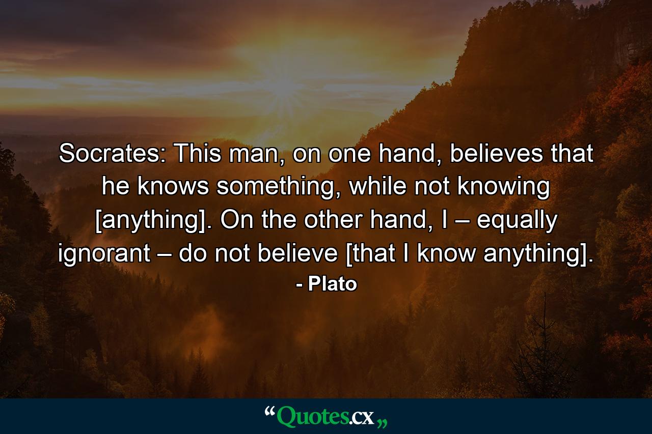 Socrates: This man, on one hand, believes that he knows something, while not knowing [anything]. On the other hand, I – equally ignorant – do not believe [that I know anything]. - Quote by Plato