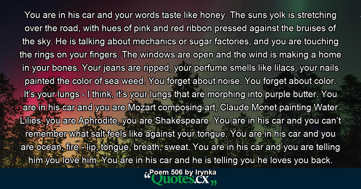 You are in his car and your words taste like honey. The suns yolk is stretching over the road, with hues of pink and red ribbon pressed against the bruises of the sky. He is talking about mechanics or sugar factories, and you are touching the rings on your fingers. The windows are open and the wind is making a home in your bones. Your jeans are ripped, your perfume smells like lilacs, your nails painted the color of sea weed. You forget about noise. You forget about color. It’s your lungs - I think, it’s your lungs that are morphing into purple butter. You are in his car and you are Mozart composing art, Claude Monet painting Water Lilies, you are Aphrodite, you are Shakespeare. You are in his car and you can’t remember what salt feels like against your tongue. You are in his car and you are ocean, fire - lip, tongue, breath, sweat. You are in his car and you are telling him you love him. You are in his car and he is telling you he loves you back. - Quote by Poem 506 by Irynka