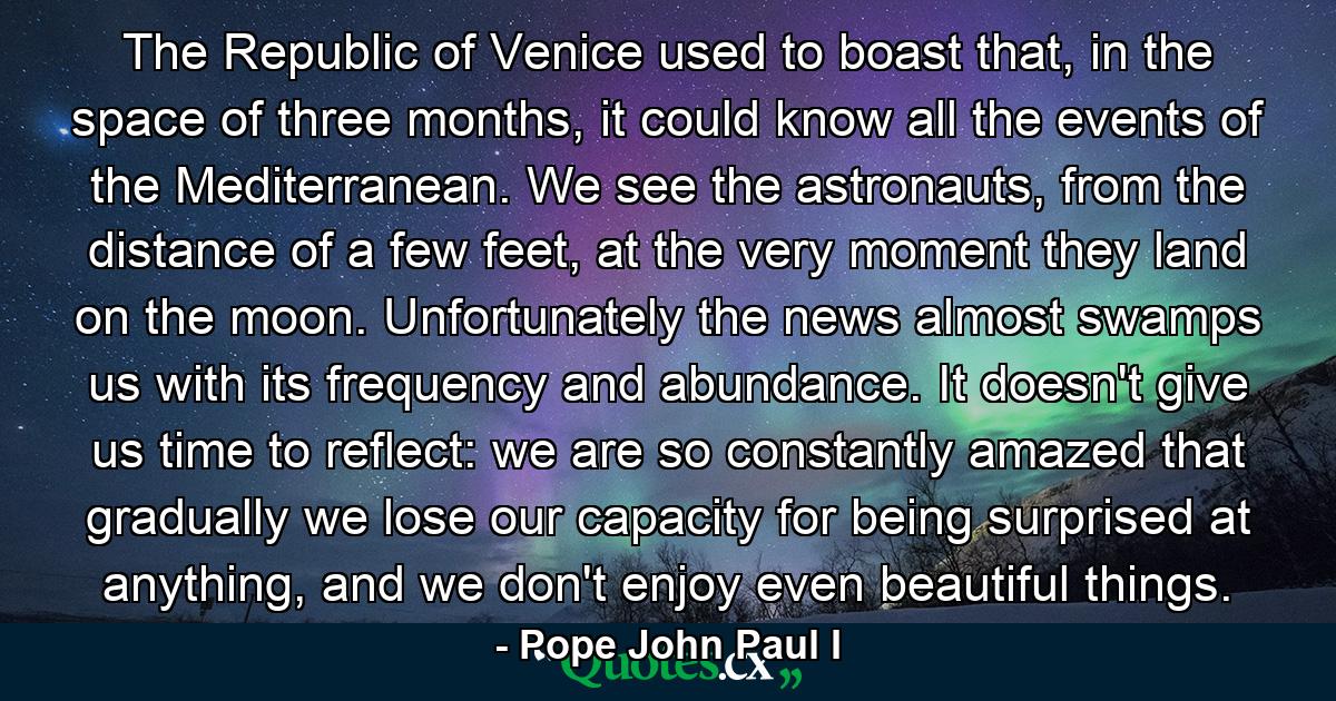 The Republic of Venice used to boast that, in the space of three months, it could know all the events of the Mediterranean. We see the astronauts, from the distance of a few feet, at the very moment they land on the moon. Unfortunately the news almost swamps us with its frequency and abundance. It doesn't give us time to reflect: we are so constantly amazed that gradually we lose our capacity for being surprised at anything, and we don't enjoy even beautiful things. - Quote by Pope John Paul I