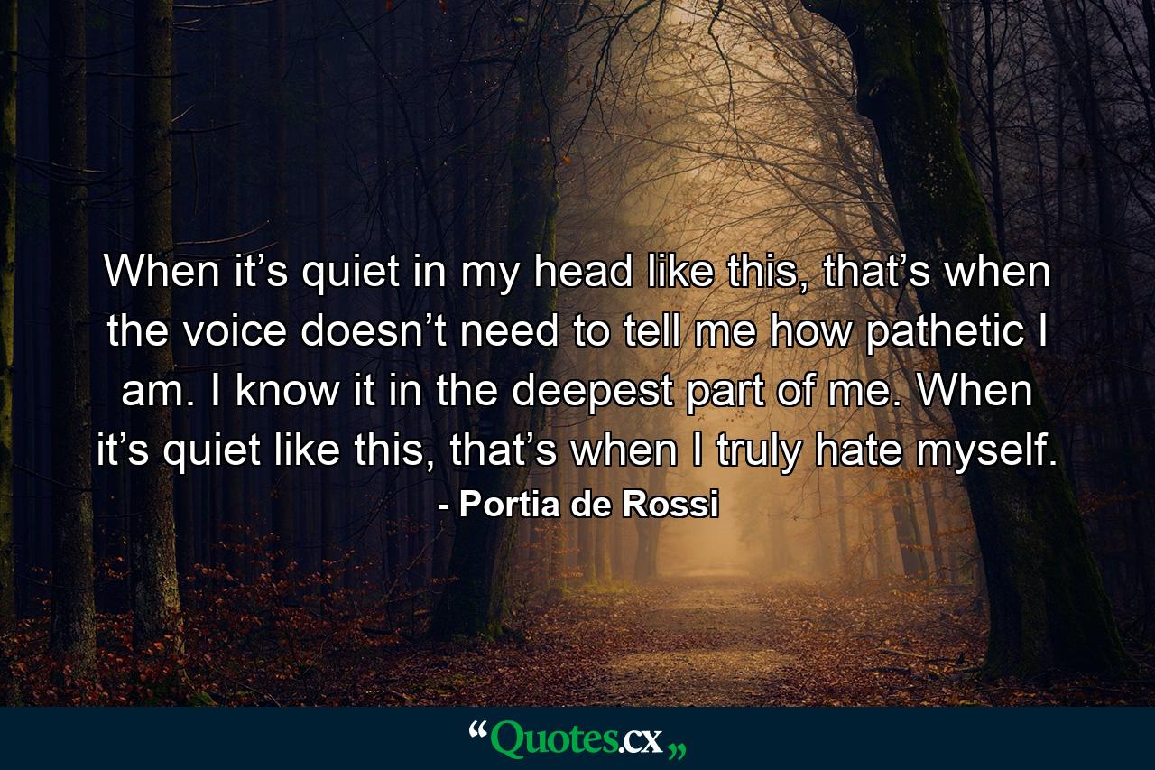 When it’s quiet in my head like this, that’s when the voice doesn’t need to tell me how pathetic I am. I know it in the deepest part of me. When it’s quiet like this, that’s when I truly hate myself. - Quote by Portia de Rossi