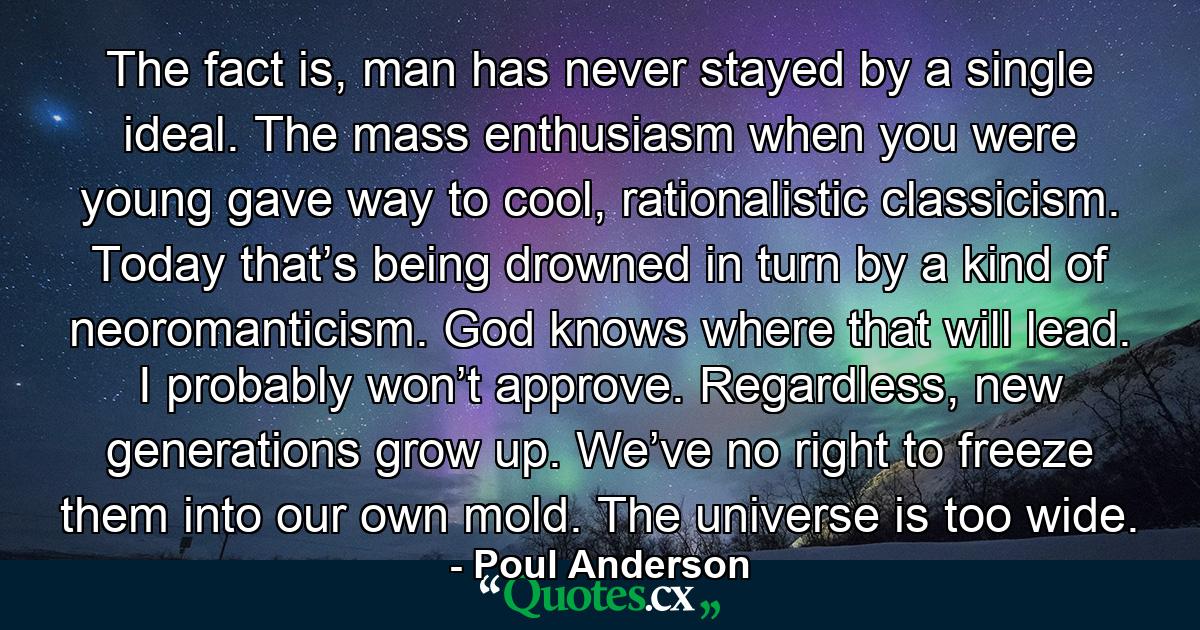 The fact is, man has never stayed by a single ideal. The mass enthusiasm when you were young gave way to cool, rationalistic classicism. Today that’s being drowned in turn by a kind of neoromanticism. God knows where that will lead. I probably won’t approve. Regardless, new generations grow up. We’ve no right to freeze them into our own mold. The universe is too wide. - Quote by Poul Anderson