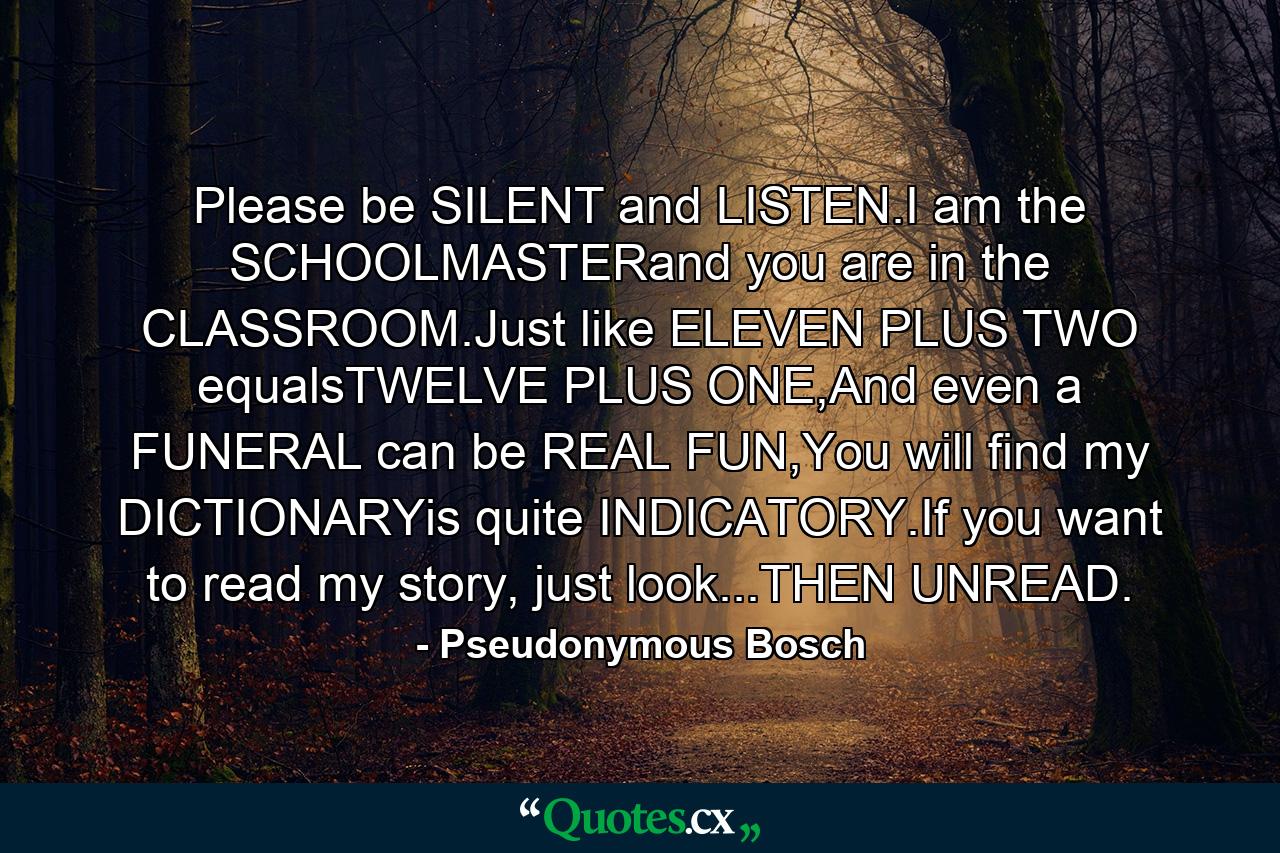 Please be SILENT and LISTEN.I am the SCHOOLMASTERand you are in the CLASSROOM.Just like ELEVEN PLUS TWO equalsTWELVE PLUS ONE,And even a FUNERAL can be REAL FUN,You will find my DICTIONARYis quite INDICATORY.If you want to read my story, just look...THEN UNREAD. - Quote by Pseudonymous Bosch