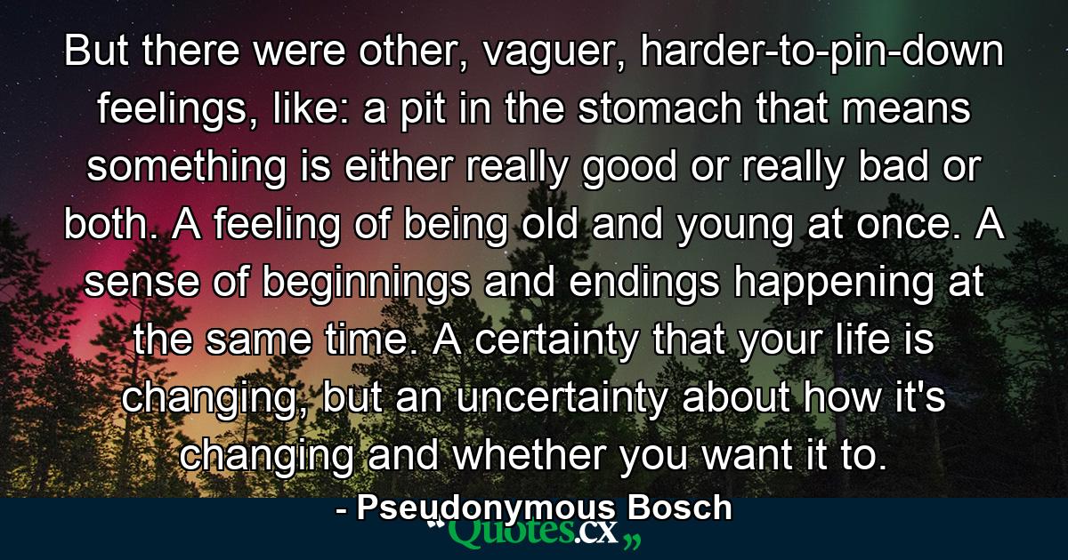 But there were other, vaguer, harder-to-pin-down feelings, like: a pit in the stomach that means something is either really good or really bad or both. A feeling of being old and young at once. A sense of beginnings and endings happening at the same time. A certainty that your life is changing, but an uncertainty about how it's changing and whether you want it to. - Quote by Pseudonymous Bosch