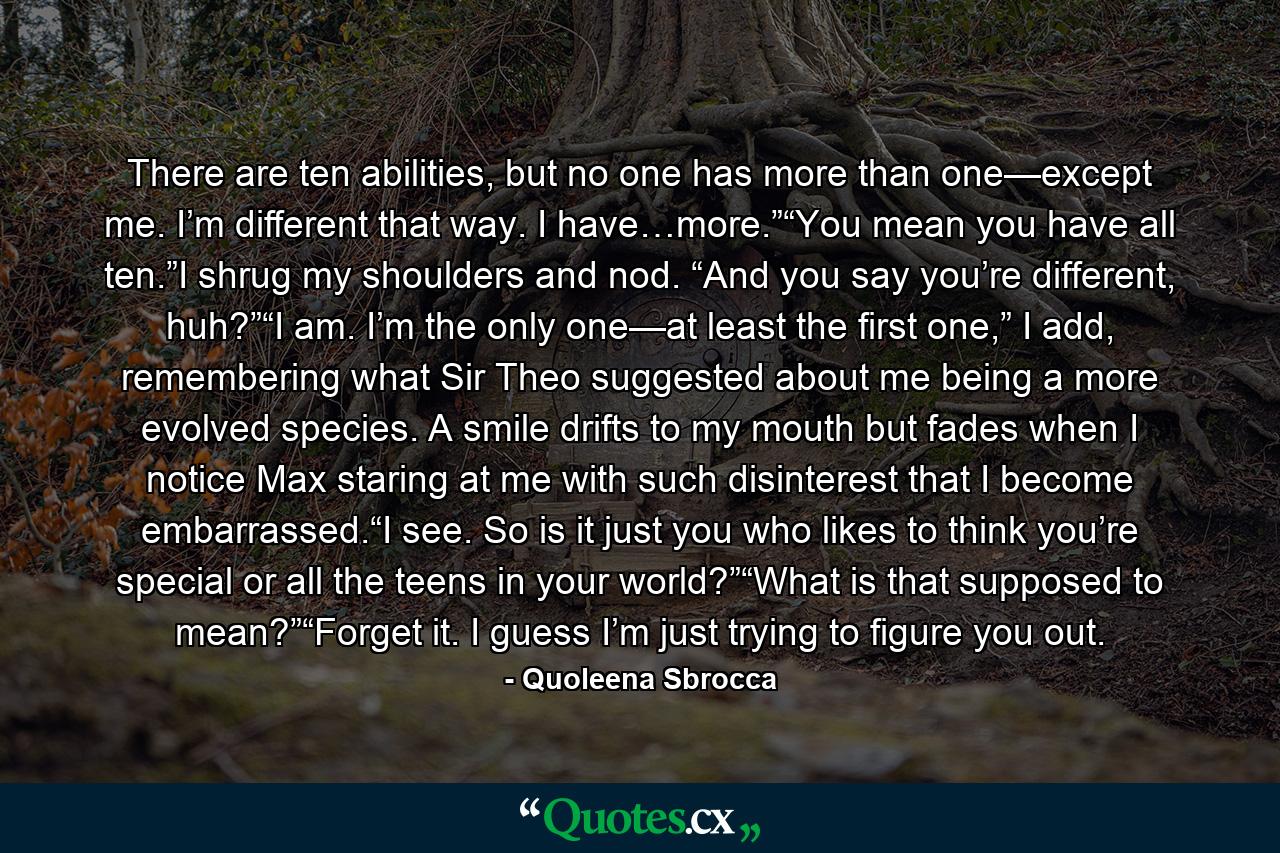 There are ten abilities, but no one has more than one—except me. I’m different that way. I have…more.”“You mean you have all ten.”I shrug my shoulders and nod. “And you say you’re different, huh?”“I am. I’m the only one—at least the first one,” I add, remembering what Sir Theo suggested about me being a more evolved species. A smile drifts to my mouth but fades when I notice Max staring at me with such disinterest that I become embarrassed.“I see. So is it just you who likes to think you’re special or all the teens in your world?”“What is that supposed to mean?”“Forget it. I guess I’m just trying to figure you out. - Quote by Quoleena Sbrocca