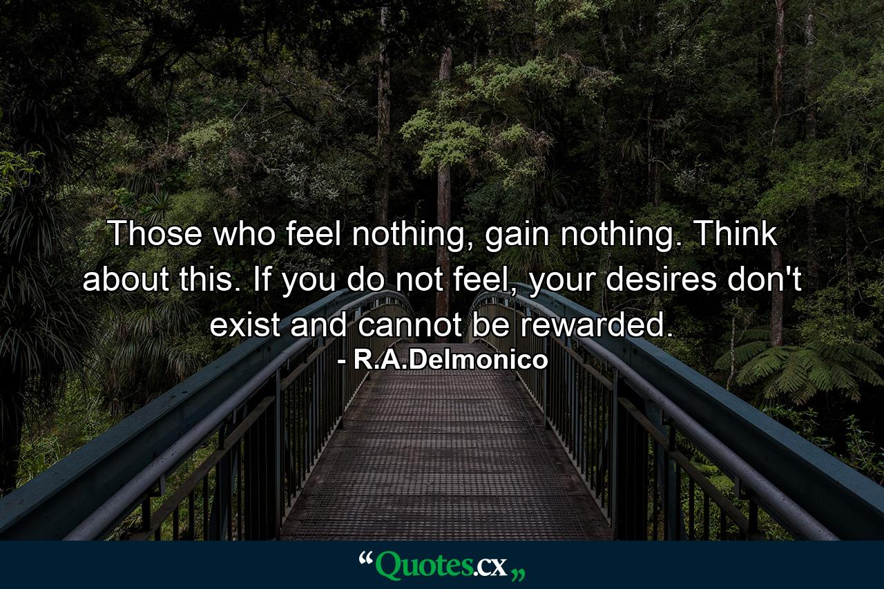 Those who feel nothing, gain nothing. Think about this. If you do not feel, your desires don't exist and cannot be rewarded. - Quote by R.A.Delmonico