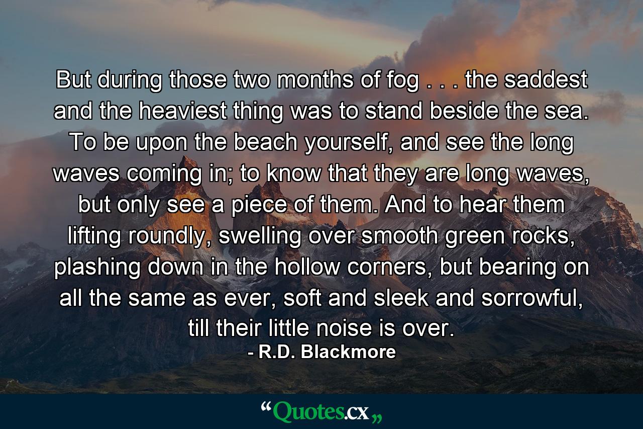 But during those two months of fog . . . the saddest and the heaviest thing was to stand beside the sea. To be upon the beach yourself, and see the long waves coming in; to know that they are long waves, but only see a piece of them. And to hear them lifting roundly, swelling over smooth green rocks, plashing down in the hollow corners, but bearing on all the same as ever, soft and sleek and sorrowful, till their little noise is over. - Quote by R.D. Blackmore