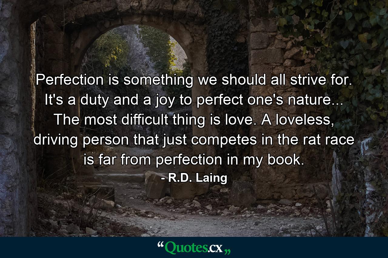 Perfection is something we should all strive for. It's a duty and a joy to perfect one's nature... The most difficult thing is love. A loveless, driving person that just competes in the rat race is far from perfection in my book. - Quote by R.D. Laing